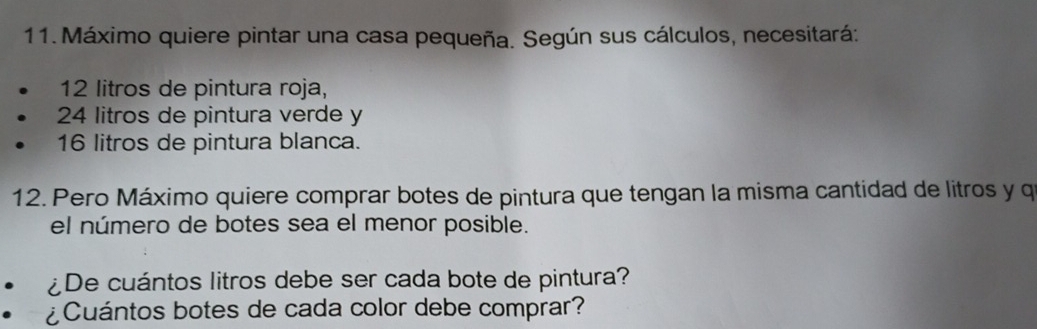 Máximo quiere pintar una casa pequeña. Según sus cálculos, necesitará:
12 litros de pintura roja,
24 litros de pintura verde y
16 litros de pintura blanca. 
12. Pero Máximo quiere comprar botes de pintura que tengan la misma cantidad de litros y q 
el número de botes sea el menor posible. 
¿De cuántos litros debe ser cada bote de pintura? 
¿Cuántos botes de cada color debe comprar?