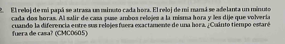 El reloj de mi papá se atrasa un minuto cada hora. El reloj de mi mamá se adelanta un minuto 
cada dos horas. Al salir de casa puse ambos relojes a la misma hora y les dije que volvería 
cuando la diferencia entre sus relojes fuera exactamente de una hora. ¿Cuánto tiempo estaré 
fuera de casa? (CMC0605)