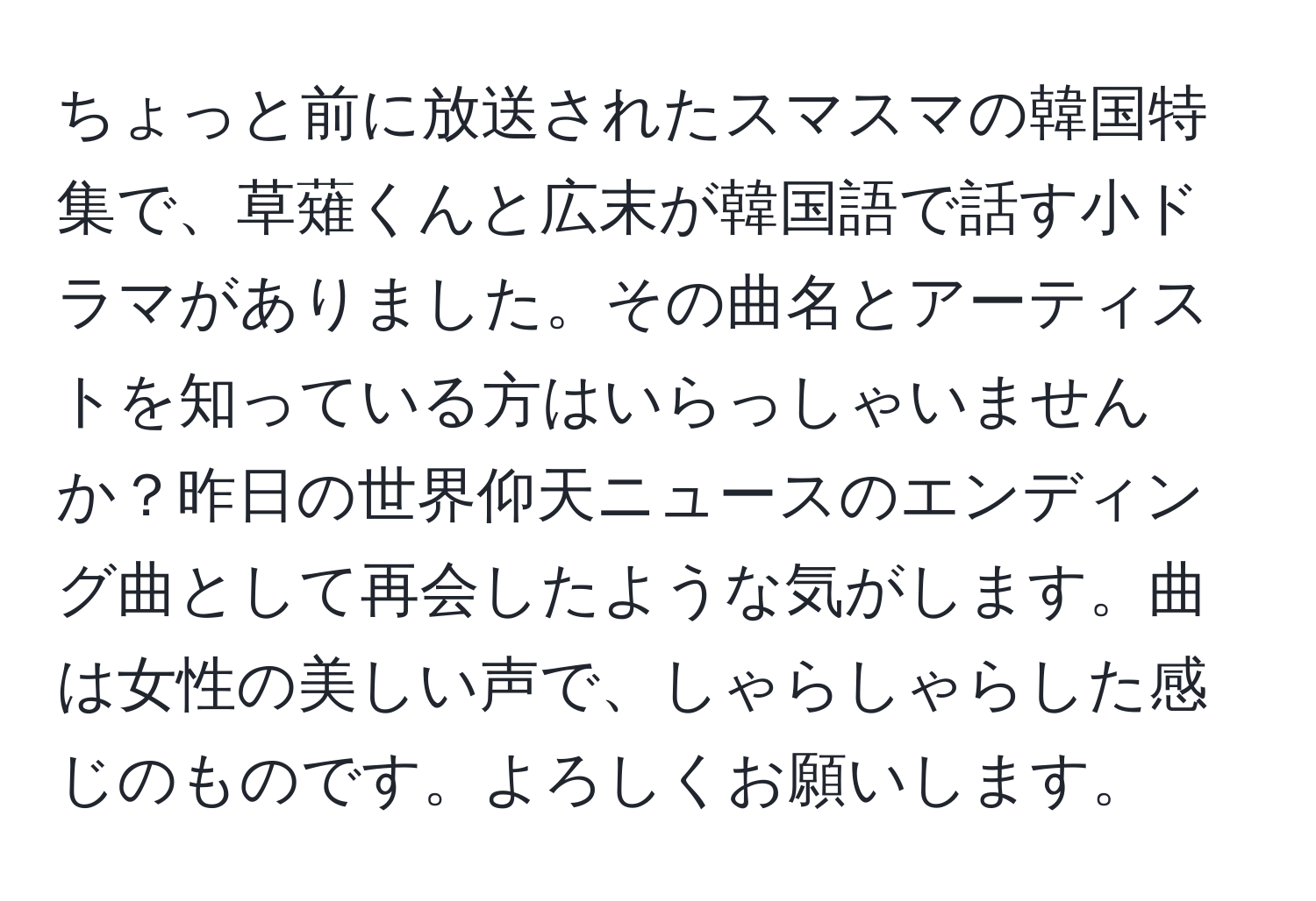 ちょっと前に放送されたスマスマの韓国特集で、草薙くんと広末が韓国語で話す小ドラマがありました。その曲名とアーティストを知っている方はいらっしゃいませんか？昨日の世界仰天ニュースのエンディング曲として再会したような気がします。曲は女性の美しい声で、しゃらしゃらした感じのものです。よろしくお願いします。