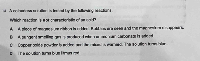 A colourless solution is tested by the following reactions.
Which reaction is not characteristic of an acid?
A A piece of magnesium ribbon is added. Bubbles are seen and the magnesium disappears.
B A pungent smelling gas is produced when ammonium carbonate is added.
C Copper oxide powder is added and the mixed is warmed. The solution turns blue.
D The solution turns blue litmus red.