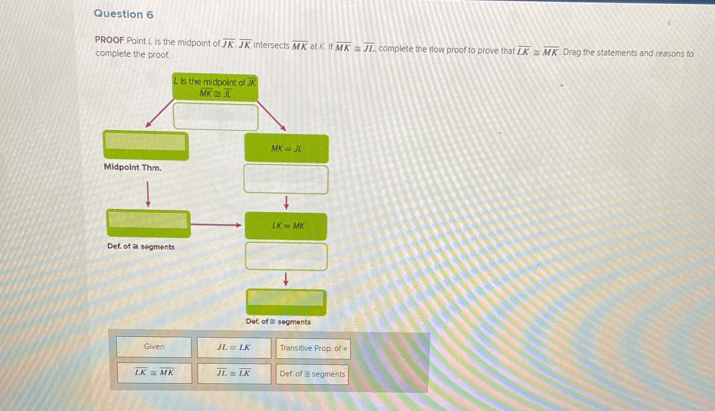 PROOF Point L is the midpoint of overline JK.overline JK intersects overline MK at K. If overline MK≌ overline JL
complete the proof. complete the flow proof to prove that overline LK≌ overline MK. Drag the statements and reasons to
L Is the midpolint of
overline MK≌ overline JL
MK=JL
Midpoint Thm.
LK=MK
Def. of a segments
Def, of Il: seaments
Given JL=LK Transitive Prop. of =
overline LK≌ overline MK overline JL≌ overline LK Def of ≌ segments