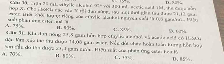 75%. D. 80%.
Câu 30. Trộn 20 mL ethylic alcohol 92° với 300 mL acetic acid 1M, thu được hỗn
hợp X. Cho H_2SO 4 đặc vào X rồi đun nóng, sau một thời gian thu được 21,12 gam
ester. Biết khối lượng riêng của ethylic alcohol nguyên chất là 0,8 gam/mL. Hiệu
suất phản ứng ester hoá là
A. 75%. B. 80%. C. 85%. D. 60%.
Câu 31. Khi đun nóng 25,8 gam hỗn hợp ethylic alcohol và acetic acid có H_2SO_4
đặc làm xúc tác thu được 14,08 gam ester. Nếu đốt cháy hoàn toàn lượng hỗn hợp
ban đầu đó thu được 23,4 gam nước. Hiệu suất của phản ứng ester hóa là
A. 70%. B. 80%. C. 75%. D. 85%.