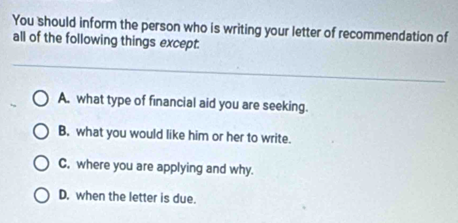 You should inform the person who is writing your letter of recommendation of
all of the following things except.
A. what type of financial aid you are seeking.
B. what you would like him or her to write.
C. where you are applying and why.
D. when the letter is due.