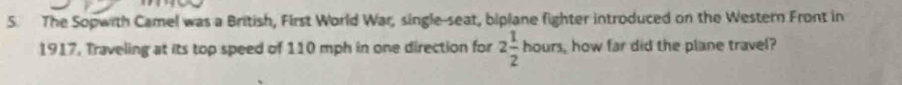 The Sopwith Camel was a British, First World War, single-seat, biplane fighter introduced on the Western Front in 
1917, Traveling at its top speed of 110 mph in one direction for 2 1/2 hours. how far did the plane travel?