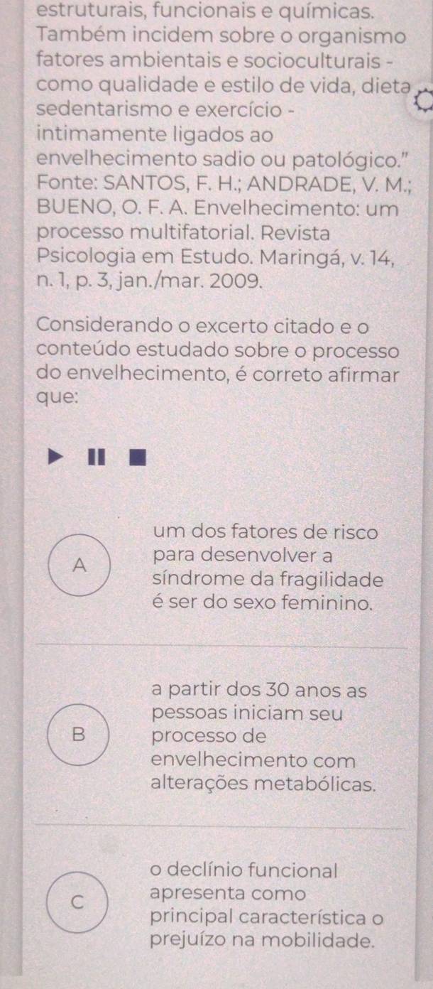 estruturais, funcionais e químicas.
Também incidem sobre o organismo
fatores ambientais e socioculturais -
como qualidade e estilo de vida, dieta
sedentarismo e exercício -
intimamente ligados ao
envelhecimento sadio ou patológico."
Fonte: SANTOS, F. H.; ANDRADE, V. M.;
BUENO, O. F. A. Envelhecimento: um
processo multifatorial. Revista
Psicologia em Estudo. Maringá, v. 14,
n. 1, p. 3, jan./mar. 2009.
Considerando o excerto citado e o
conteúdo estudado sobre o processo
do envelhecimento, é correto afirmar
que:
um dos fatores de risco
para desenvolver a
A síndrome da fragilidade
é ser do sexo feminino.
a partir dos 30 anos as
pessoas iniciam seu
B processo de
envelhecimento com
alterações metabólicas.
o declínio funcional
C apresenta como
principal característica o
prejuízo na mobilidade.