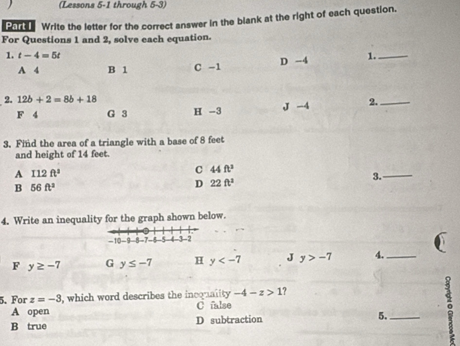 (Lessons 5-1 through 5-3)
Part Write the letter for the correct answer in the blank at the right of each question.
For Questions 1 and 2, solve each equation.
1. t-4=5t 1._
D -4
A 4 B 1 C -1
2. 12b+2=8b+18 2._
F 4 G 3 H -3 J -4
3. Find the area of a triangle with a base of 8 feet
and height of 14 feet.
A I12ft^2
C 44ft^2
B 56ft^2
D 22ft^2
3._
4. Write an inequality for the graph shown below.
F y≥ -7 G y≤ -7 H y J y>-7 4._
5. For z=-3 , which word describes the inoquality -4-z>1 ?
A open C false
D subtraction
5._
B true