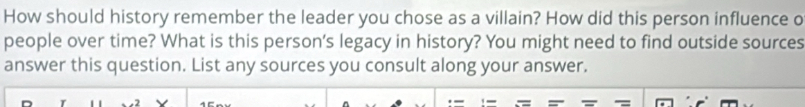 How should history remember the leader you chose as a villain? How did this person influence o 
people over time? What is this person's legacy in history? You might need to find outside sources 
answer this question. List any sources you consult along your answer. 
-