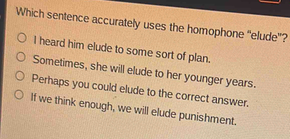 Which sentence accurately uses the homophone “elude”?
I heard him elude to some sort of plan.
Sometimes, she will elude to her younger years.
Perhaps you could elude to the correct answer.
If we think enough, we will elude punishment.