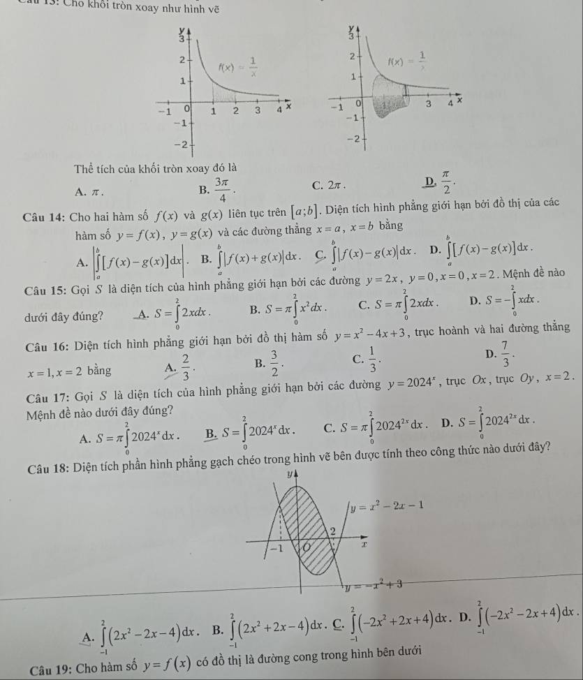 3: Cho khổi tròn xoay như hình vẽ
 
Thể tích của khối tròn xoay đó là
A. π .
B.  3π /4 . C. 2π . D.  π /2 .
Câu 14: Cho hai hàm số f(x) và g(x) liên tục trên [a;b]. Diện tích hình phẳng giới hạn bởi đồ thị của các
hàm số y=f(x),y=g(x) và các đường thẳng x=a,x=b bằng
A. |∈tlimits _a^(b[f(x)-g(x)]dx|. B. ∈tlimits _a^b|f(x)+g(x)|dx. C. ∈tlimits _a^b|f(x)-g(x)|dx. D. ∈tlimits _a^b[f(x)-g(x)]dx.
Câu 15: Gọi S là diện tích của hình phẳng giới hạn bởi các đường y=2x,y=0,x=0,x=2 Mệnh 4^frac 1)a nào
dưới đây đúng? _A. S=∈tlimits _0^(22xdx. B. S=π ∈tlimits _0^2x^2)dx. C. S=π ∈tlimits _0^(22xdx. D. S=-∈tlimits _0^2xdx.
* Câu 16: Diện tích hình phẳng giới hạn bởi đồ thị hàm số y=x^2)-4x+3 , trục hoành và hai đường thắng
x=1,x=2 bằng A.  2/3 . B.  3/2 . C.  1/3 . D.  7/3 .
Câu 17: Gọi S là diện tích của hình phẳng giới hạn bởi các đường y=2024^x , trục Ox , trục Oy, x=2.
Mệnh đề nào dưới đây đúng?
A. S=π ∈tlimits _0^(22024^x)dx. B. S=∈tlimits _0^(22024^x)dx. C. S=π ∈tlimits _0^(22024^2x)dx. D. S=∈tlimits _0^(22024^2x)dx.
Câu 18: Diện tích phần hình phẳng gạch chéo trong hình vẽ bên được tính theo công thức nào dưới đây?
y
y=x^2-2x-1
2
-1
x
y=-x^2+3
A. ∈tlimits _0^(2(2x^2)-2x-4)dx B. ∈tlimits _-^2(2x^2+2x-4)dx. C. ∈tlimits _-^2(-2x^2+2x+4)dx. D. ∈tlimits _(-1)^2(-2x^2-2x+4)dx.
Câu 19: Cho hàm số y=f(x) có đồ thị là đường cong trong hình bên dưới