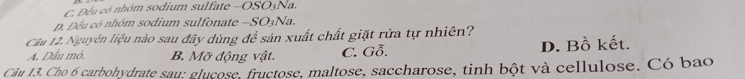 C. Đều có nhóm sodium sulfate —OSO3Na.
D. Đều có nhóm sodium sulfonate —SO3Na.
Câu 12. Nguyên liệu nào sau đây dùng để sản xuất chất giặt rửa tự nhiên?
A. Dầu mỏ. B. Mỡ động vật. C. Gỗ. D. Bồ kết.
Câu 13. Cho 6 carbohydrate sau: glucose. fructose, maltose, saccharose, tinh bột và cellulose. Có bao