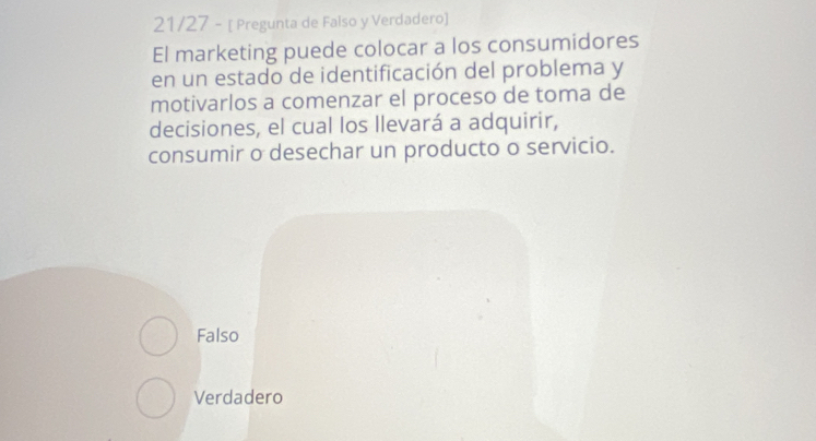 21/27 - [ Pregunta de Falso y Verdadero]
El marketing puede colocar a los consumidores
en un estado de identificación del problema y
motivarlos a comenzar el proceso de toma de
decisiones, el cual los llevará a adquirir,
consumir o desechar un producto o servicio.
Falso
Verdadero