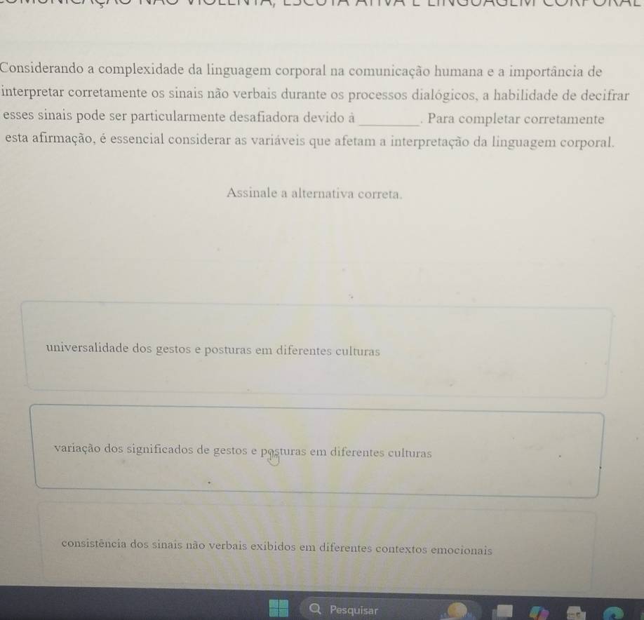 Considerando a complexidade da linguagem corporal na comunicação humana e a importância de
interpretar corretamente os sinais não verbais durante os processos dialógicos, a habilidade de decifrar
esses sinais pode ser particularmente desafiadora devido à _. Para completar corretamente
esta afirmação, é essencial considerar as variáveis que afetam a interpretação da linguagem corporal.
Assinale a alternativa correta.
universalidade dos gestos e posturas em diferentes culturas
variação dos significados de gestos e posturas em diferentes culturas
consistência dos sinais não verbais exibidos em diferentes contextos emocionais
Pesquisar