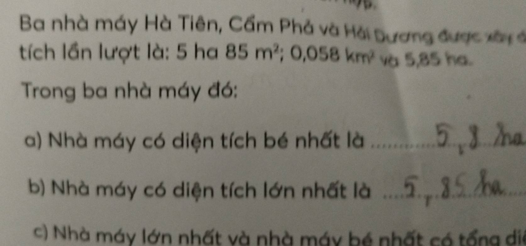 Ba nhà máy Hà Tiên, Cầm Phả và Hải Dương được xây ở 
tích lần lượt là: 5 ha 85m^2; 0,058km^2 và 5,85 ha. 
Trong ba nhà máy đó: 
a) Nhà máy có diện tích bé nhất là_ 
b) Nhà máy có diện tích lớn nhất là_ 
c) Nhà máy lớn nhất và nhà máy bé nhất có tổng dia