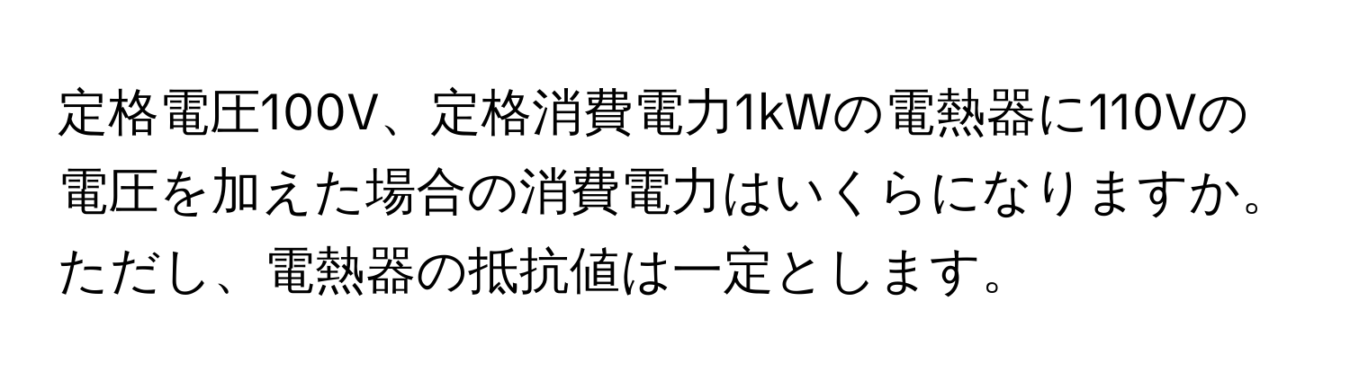 定格電圧100V、定格消費電力1kWの電熱器に110Vの電圧を加えた場合の消費電力はいくらになりますか。ただし、電熱器の抵抗値は一定とします。