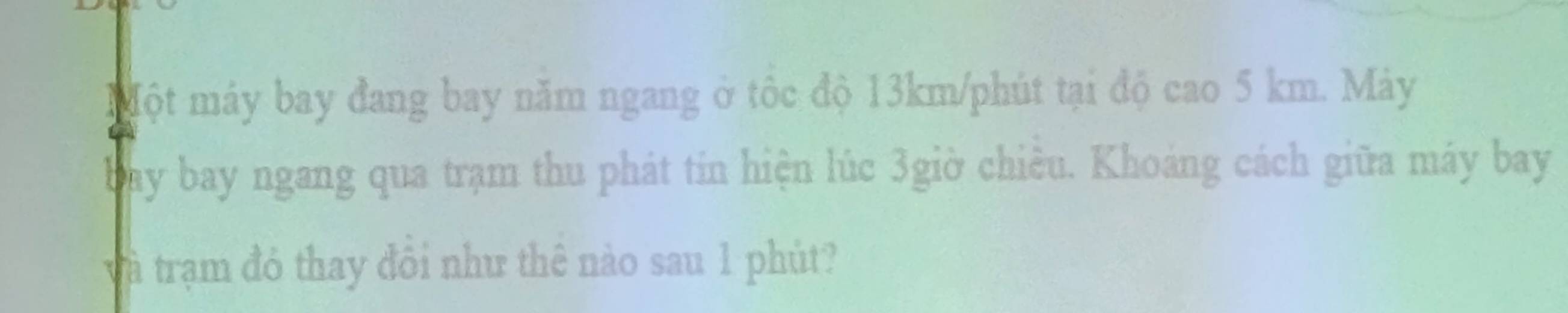 Một máy bay đang bay năm ngang ở tôc độ 13km/phút tại độ cao 5 km. Máy 
Day bay ngang qua trạm thu phát tin hiện lúc 3giờ chiều. Khoáng cách giữa máy bay 
và trạm đỏ thay đổi như thê nào sau 1 phút?