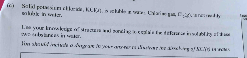 Solid potassium chloride, K CI(s) , is soluble in water. Chlorine gas, Cl_2(g) , is not readily ASS 
soluble in water. 
Us 
Use your knowledge of structure and bonding to explain the difference in solubility of these 
two substances in water. 
You should include a diagram in your answer to illustrate the dissolving of KCl(s) in water.