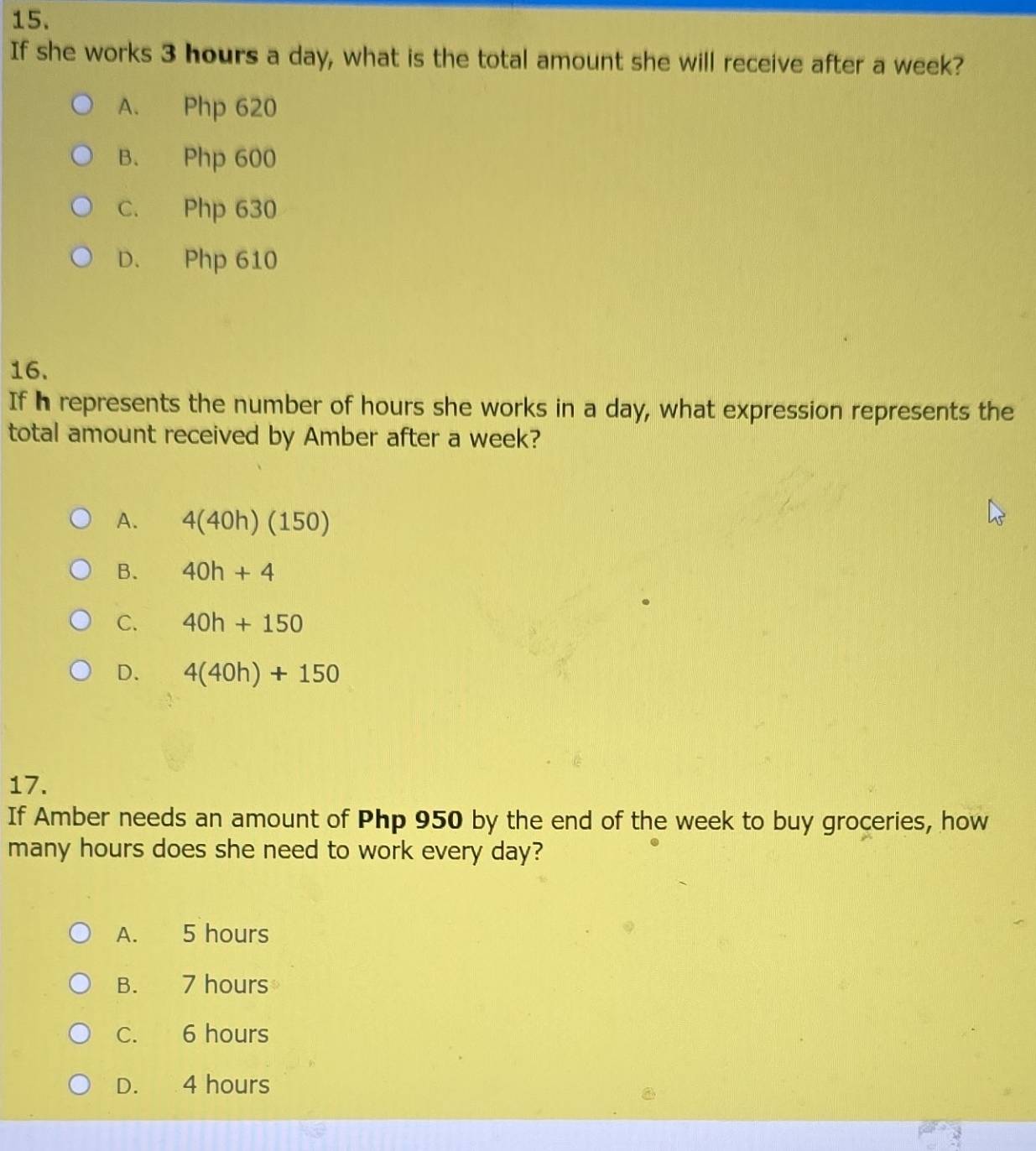 If she works 3 hours a day, what is the total amount she will receive after a week?
A. Php 620
B. Php 600
C. Php 630
D. Php 610
16.
If h represents the number of hours she works in a day, what expression represents the
total amount received by Amber after a week?
A. 4(40h)(150)
B. 40h+4
C. 40h+150
D. 4(40h)+150
17.
If Amber needs an amount of Php 950 by the end of the week to buy groceries, how
many hours does she need to work every day?
A. 5 hours
B. 7 hours
C. 6 hours
D. 4 hours