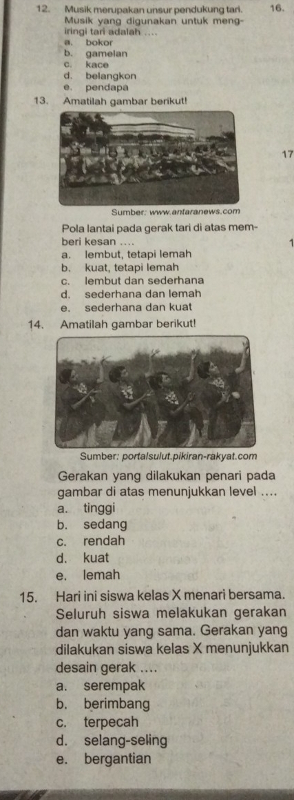 Musik merupakan unsur pendukung tari. 16.
Musik yang digunakan untuk meng-
iringi tari adalah ....
a. bokor
b. gamelan
c. kace
d. belangkon
e. pendapa
13. Amatilah gambar berikut!
17
Sumber: www.antaranews.com
Pola lantai pada gerak tari di atas mem-
beri kesan ....
1
a. lembut, tetapi lemah
b. kuat, tetapi lemah
c. lembut dan sederhana
d. sederhana dan lemah
e. sederhana dan kuat
14. Amatilah gambar berikut!
Sumber: portalsulut.pikiran-rakyat.com
Gerakan yang dilakukan penari pada
gambar di atas menunjukkan level ....
a. tinggi
b. sedang
c. rendah
d. kuat
e. lemah
15. Hari ini siswa kelas X menari bersama.
Seluruh siswa melakukan gerakan
dan waktu yang sama. Gerakan yang
dilakukan siswa kelas X menunjukkan
desain gerak ....
a. serempak
b. berimbang
c. terpecah
d. selang-seling
e. bergantian