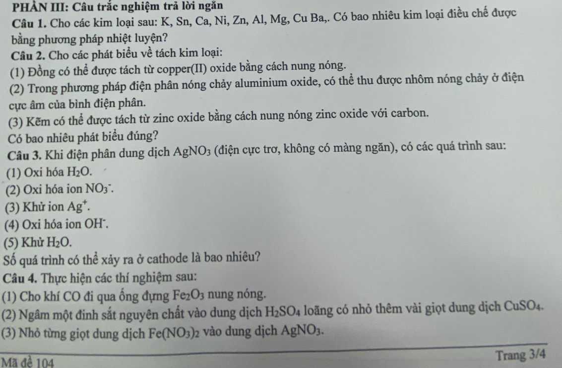 PHÀN III: Câu trắc nghiệm trả lời ngăn 
Câu 1. Cho các kim loại sau: K, Sn, Ca, Ni, Zn, Al, Mg, Cu Ba,. Có bao nhiêu kim loại điều chế được 
bằng phương pháp nhiệt luyện? 
Câu 2. Cho các phát biểu về tách kim loại: 
(1) Đồng có thể được tách từ copper(II) oxide bằng cách nung nóng. 
(2) Trong phương pháp điện phân nóng chảy aluminium oxide, có thể thu được nhôm nóng chảy ở điện 
cực âm của bình điện phân. 
(3) Kẽm có thể được tách từ zinc oxide bằng cách nung nóng zinc oxide với carbon. 
Có bao nhiêu phát biểu đúng? 
Câu 3. Khi điện phân dung dịch AgNO_3 (điện cực trơ, không có màng ngăn), có các quá trình sau: 
(1) Oxi hóa H_2O. 
(2) Oxi hóa ion NO_3 : 
(3) Khử ion Ag^+. 
(4) Oxi hóa ion OH . 
(5) Khử H_2O. 
Số quá trình có thể xảy ra ở cathode là bao nhiêu? 
Câu 4. Thực hiện các thí nghiệm sau: 
(1) Cho khí CO đi qua ống đựng Fe_2O_3 nung nóng. 
(2) Ngâm một đinh sắt nguyên chất vào dung dịch H_2SO_4 loãng có nhỏ thêm vài giọt dung dịch ( CuSO_4. 
(3) Nhỏ từng giọt dung dịch Fe(NO_3)_2 vào dung dịch AgNO_3. 
Mã đề 104
Trang 3/4