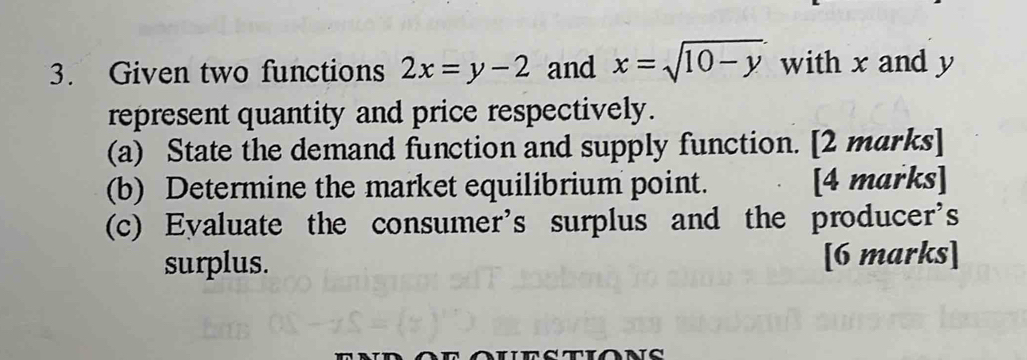 Given two functions 2x=y-2 and x=sqrt(10-y) with x and y
represent quantity and price respectively.
(a) State the demand function and supply function. [2 marks]
(b) Determine the market equilibrium point. [4 marks]
(c) Eyaluate the consumer's surplus and the producer's
surplus. [6 marks]