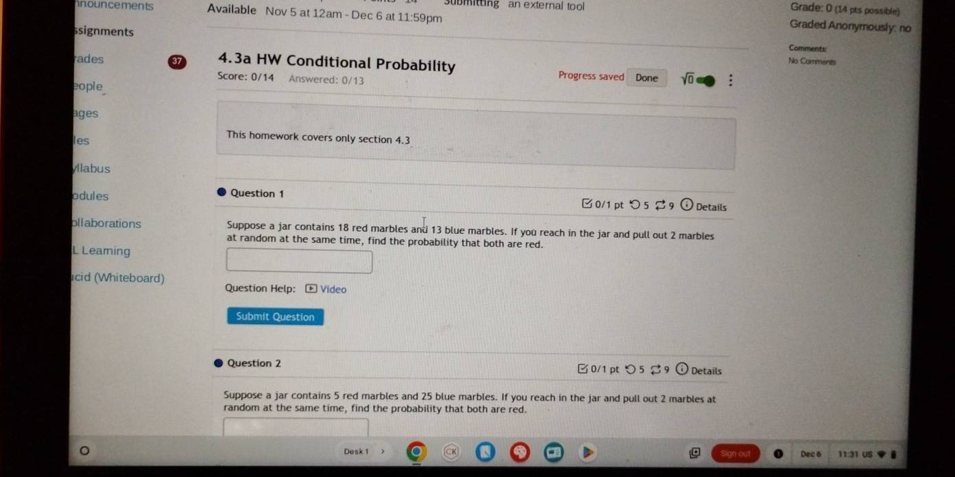 ubmitting an external tool 
Grade: 0 (14 pts possible) 
nouncements Available Nov 5 at 12am - Dec 6 at 11:59pm 
Graded Anonymously: no 
ssignments No Comments 
Comments: 
rades 37 4.3a HW Conditional Probability Progress saved Done sqrt(0) : 
Score: 0/14 Answered: 0/13 
eople 
ages 
les 
This homework covers only section 4.3 
yllabus 
odules Question 1 0/1 pt つ 5 29 Details 
ollaborations Suppose a jar contains 18 red marbles and 13 blue marbles. If you reach in the jar and pull out 2 marbles 
at random at the same time, find the probability that both are red. 
L Learning 
cid (Whiteboard) Question Help: - Video 
Submit Question 
Question 2 
□ 0/1 pt つ 5 Details 
Suppose a jar contains 5 red marbles and 25 blue marbles. If you reach in the jar and pull out 2 marbles at 
random at the same time, find the probability that both are red. 
Desk 1 Dec 6 11:31 US