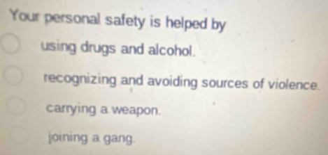 Your personal safety is helped by
using drugs and alcohol.
recognizing and avoiding sources of violence.
carrying a weapon.
joining a gang.