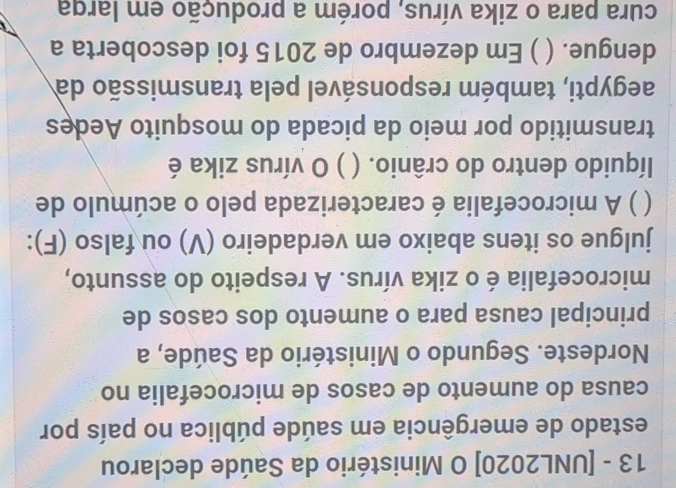 13 - [UNL2020] O Ministério da Saúde declarou 
estado de emergência em saúde pública no país por 
causa do aumento de casos de microcefalia no 
Nordeste. Segundo o Ministério da Saúde, a 
principal causa para o aumento dos casos de 
microcefalia é o zika vírus. A respeito do assunto, 
julgue os itens abaixo em verdadeiro (V) ou falso (F): 
( ) A microcefalia é caracterizada pelo o acúmulo de 
líquido dentro do crânio. ( ) O vírus zika é 
transmitido por meio da picada do mosquito Aedes 
aegypti, também responsável pela transmissão da 
dengue. ( ) Em dezembro de 2015 foi descoberta a 
cura para o zika vírus, porém a produção em larga