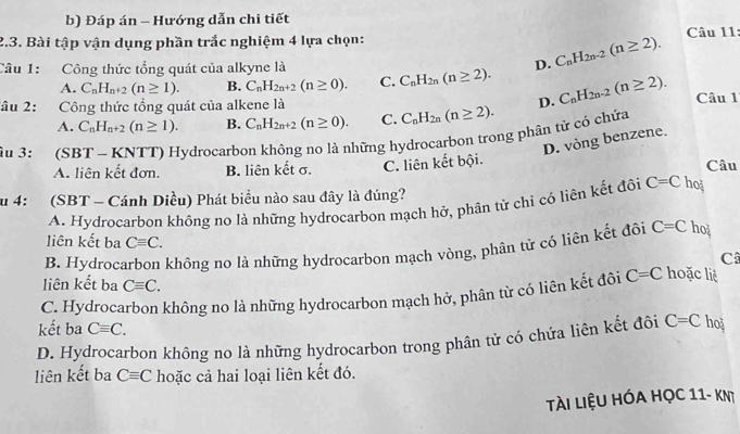 Đáp án - Hướng dẫn chi tiết
2.3. Bài tập vận dụng phần trắc nghiệm 4 lựa chọn:
Câu 1: Công thức tổng quát của alkyne là C_nH_2n(n≥ 2). D. C_nH_2n-2(n≥ 2). Câu 11:
A. C_nH_n+2(n≥ 1). B. C_nH_2n+2(n≥ 0). C.
lâu 2: Công thức tổng quát của alkene là D. C_nH_2n-2(n≥ 2). Câu 1
A. C_nH_n+2(n≥ 1). B. C_nH_2n+2(n≥ 0). C. C_nH_2n(n≥ 2).
ậu 3: (SBT - KNTT) Hydrocarbon không no là những hydrocarbon trong phân từ cỏ chứa
D. vòng benzene.
A. liên kết đơn. B. liên kết σ. C. liên kết bội. Câu
u 4: (SBT - Cánh Diều) Phát biểu nào sau đây là đúng?
A. Hydrocarbon không no là những hydrocarbon mạch hở, phân tử chỉ có liên kết đôi C=C hoj
liên kết ba Cequiv C. Câ
B. Hydrocarbon không no là những hydrocarbon mạch vòng, phân tử có liên kết đôi C=C ho
liên kết ba Cequiv C.
C. Hydrocarbon không no là những hydrocarbon mạch hở, phân từ có liên kết đôi C=C hoặc liè
kết ba Cequiv C.
D. Hydrocarbon không no là những hydrocarbon trong phân tử có chứa liên kết đôi C=C ho
liên kết ba Cequiv C hoặc cả hai loại liên kết đó.
Tài Liệu hóa học 11- KNT