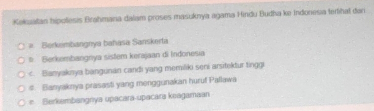 Kekuatan hipolesis Brahmana dalam proses masuknya agama Hindu Budha ke Indonesia terlihal dari
Berkembangnya bahasa Sanskerta
Berkembangnya sistem kerajaan di Indonesia
< Bianyaknya bangunan candi yang memiliki seni arsitektur tinggi
 # Banyaknya prasasti yang menggunakan huruf Pallawa
Berkembangnya upacara-upacara keagamaan