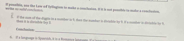 If possible, use the Law of Syllogism to make a conclusion. If it is not possible to make a conclusion, 
write no valid conclusion. 
5. If the sum of the digits in a number is 9, then the number is divisible by 9. If a number is divisible by 9, 
then it is divisible by 3. 
_ 
Conclusion: 
6. If a language is Sparish, it is a Romance language. If a lanm