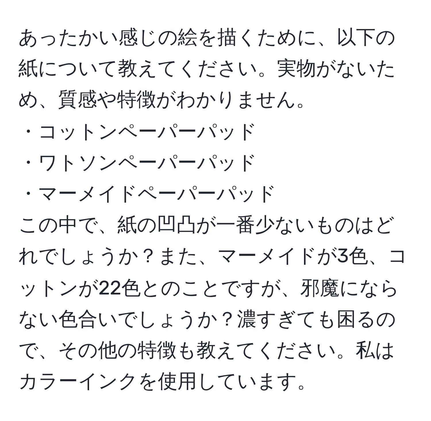 あったかい感じの絵を描くために、以下の紙について教えてください。実物がないため、質感や特徴がわかりません。
・コットンペーパーパッド
・ワトソンペーパーパッド 
・マーメイドペーパーパッド
この中で、紙の凹凸が一番少ないものはどれでしょうか？また、マーメイドが3色、コットンが22色とのことですが、邪魔にならない色合いでしょうか？濃すぎても困るので、その他の特徴も教えてください。私はカラーインクを使用しています。