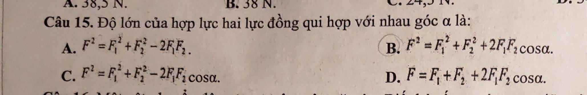 A. 38, 5 N. B. 38 N.

Câu 15. Độ lớn của hợp lực hai lực đồng qui hợp với nhau góc α là:
A. F^2=F_1^(2+F_2^2-2F_1)F_2. B. F^2=F_1^(2+F_2^2+2F_1)F_2cos alpha.
C. F^2=F_1^(2+F_2^2-2F_1)F_2 cosα.
D. F=F_1+F_2+2F_1F_2cos alpha.