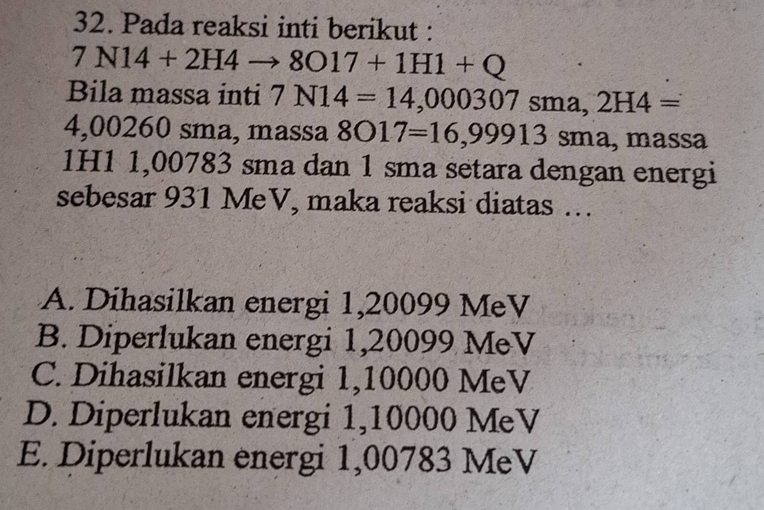 Pada reaksi inti berikut :
7N14+2H4to 8017+1H1+Q
Bila massa inti 7N14=14,000307sma, 2H4=
4,00260 sma, massa 8017=16,99913 sma, massa
1H1 1,00783 sma dan 1 sma setara dengan energi
sebesar 931 MeV, maka reaksi diatas …
A. Dihasilkan energi 1,20099 MeV
B. Diperlukan energi 1,20099 MeV
C. Dihasilkan energi 1,10000 MeV
D. Diperlukan energi 1,10000 MeV
E. Diperlukan energi 1,00783 MeV