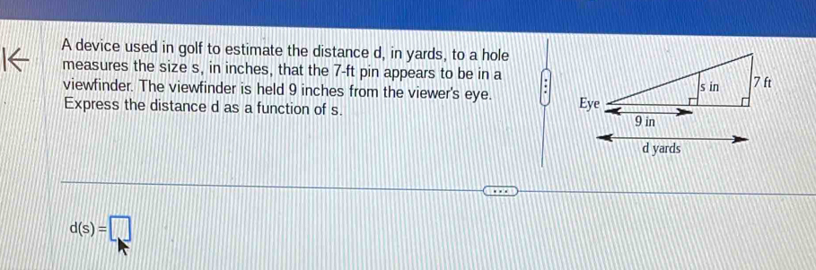 A device used in golf to estimate the distance d, in yards, to a hole 
measures the size s, in inches, that the 7-ft pin appears to be in a 
viewfinder. The viewfinder is held 9 inches from the viewer's eye. 
Express the distance d as a function of s.
d(s)=□