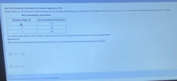 Use the following information to answer questions 7-8.
Jadyn works on a horse farm. Each evening, he is in charge of feeding hay to the horses. The table shows the amount of bay. A, in pounds consumed by each home over ddays.
Hay Consumed by Each Horse
The relationship between the number of days and the amount of hay consumed by each horse is propertional
Question I:
Which equation best represents the amount of hay, h, in pounds that each horse consumes over d days?
A h= 1/16 d
B. h-2d
C 2024 Renansance Learting, ths: All rights neserved.