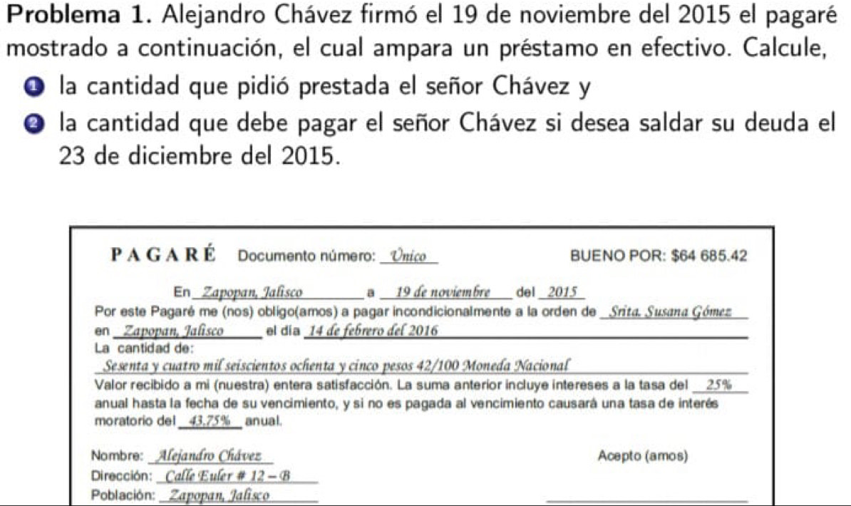 Problema 1. Alejandro Chávez firmó el 19 de noviembre del 2015 el pagaré 
mostrado a continuación, el cual ampara un préstamo en efectivo. Calcule, 
O la cantidad que pidió prestada el señor Chávez y 
❹ la cantidad que debe pagar el señor Chávez si desea saldar su deuda el
23 de diciembre del 2015. 
_ 
P A G A R É Documento número: Onico BUENO POR: $64 685.42
En Zapopan, Jalisco _a 19 de noviembre del _2015_ 
Por este Pagaré me (nos) obligo(amos) a pagar incondicionalmente a la orden de _Srita. Susaπa Gómez 
en _Zapopan, Jalisco__ el día 14 de febrero del 2016_ 
La cantidad de: 
Sesenta y cuatro mil seiscientos ochenta y cinco pesos 42/100 Moneda Nacional 
Valor recibido a mi (nuestra) entera satisfacción. La suma anterior incluye intereses a la tasa del __ 25%
anual hasta la fecha de su vencimiento, y si no es pagada al vencimiento causará una tasa de interés 
moratorio del __ 43,75% __ anual. 
Nombro: Alejandro Chávez Acepto (amos) 
Dirocción: _ Calle Euler # 12 - B 
Población: Zapopan, Jalisco