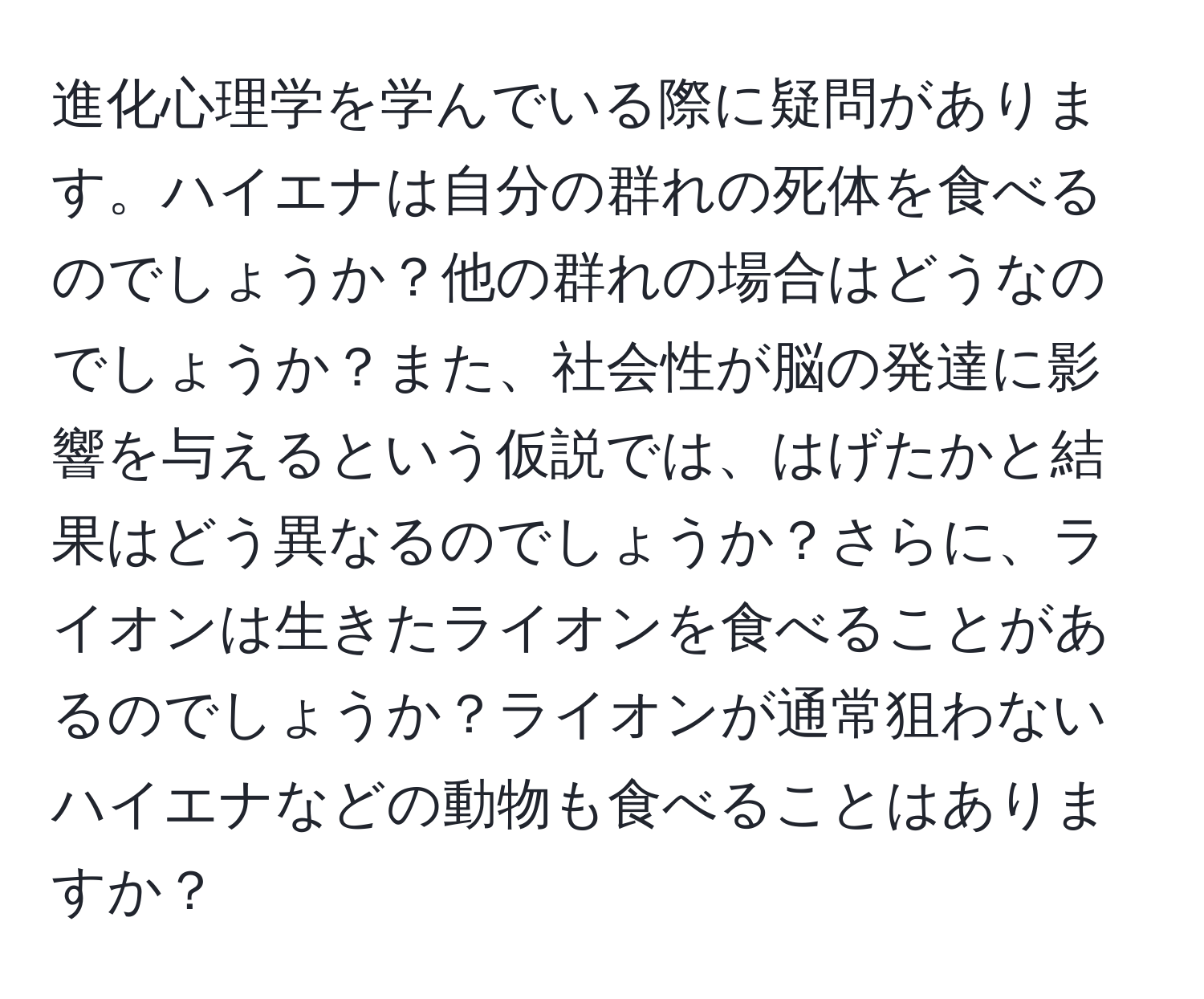 進化心理学を学んでいる際に疑問があります。ハイエナは自分の群れの死体を食べるのでしょうか？他の群れの場合はどうなのでしょうか？また、社会性が脳の発達に影響を与えるという仮説では、はげたかと結果はどう異なるのでしょうか？さらに、ライオンは生きたライオンを食べることがあるのでしょうか？ライオンが通常狙わないハイエナなどの動物も食べることはありますか？