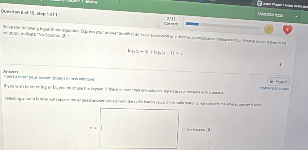 Chapter / Review
Lesson Chapter 7 Review Certify Mod
Question 6 of 15, Step 1 of 1 2/15
CAMERON ROSS
Correct 0
solution, indicate "No Solution (Ø)." Solve the following logarithmic equation. Express your answer as either an exact expression or a decimal approximation rounded to four decimal places. If there is no
log _5(x+3)+log _5(x-1)=1
Answer  Keypad
How to enter your answer (opens in new window) Keyboard Shortcuts
If you wish to enter log or 1n, you must use the keypad. If there is more than one solution, separate your answers with a comma.
Selecting a radio button will replace the entered answer value(s) with the radio button value. If the radio button is not selected, the entered answer is used.
No Solution (Ø)