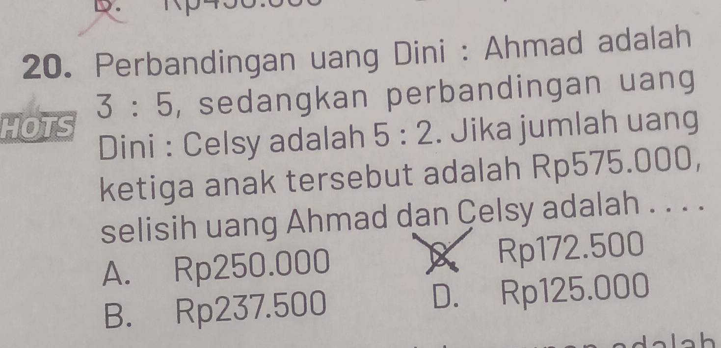 Perbandingan uang Dini : Ahmad adalah
3:5 , sedangkan perbandingan uang
HOTS . Jika jumlah uang
Dini : Celsy adalah 5:2
ketiga anak tersebut adalah Rp575.000,
selisih uang Ahmad dan Çelsy adalah . . . .
X
A. Rp250.000 Rp172.500
B. Rp237.500 D. Rp125.000