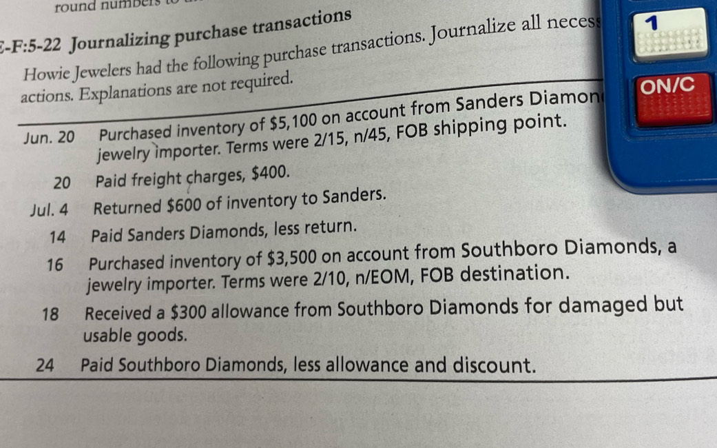 round numbers 
E-F:5-22 Journalizing purchase transactions 

Howie Jewelers had the following purchase transactions. Journalize all necess 1 
actions. Explanations are not required. 
ON/C 
Jun. 20 Purchased inventory of $5,100 on account from Sanders Diamon 
jewelry importer. Terms were 2/15, n/45, FOB shipping point. 
20 Paid freight charges, $400. 
Jul. 4 Returned $600 of inventory to Sanders. 
14 Paid Sanders Diamonds, less return. 
16 Purchased inventory of $3,500 on account from Southboro Diamonds, a 
jewelry importer. Terms were 2/10, n/EOM, FOB destination. 
18 Received a $300 allowance from Southboro Diamonds for damaged but 
usable goods. 
24 Paid Southboro Diamonds, less allowance and discount.