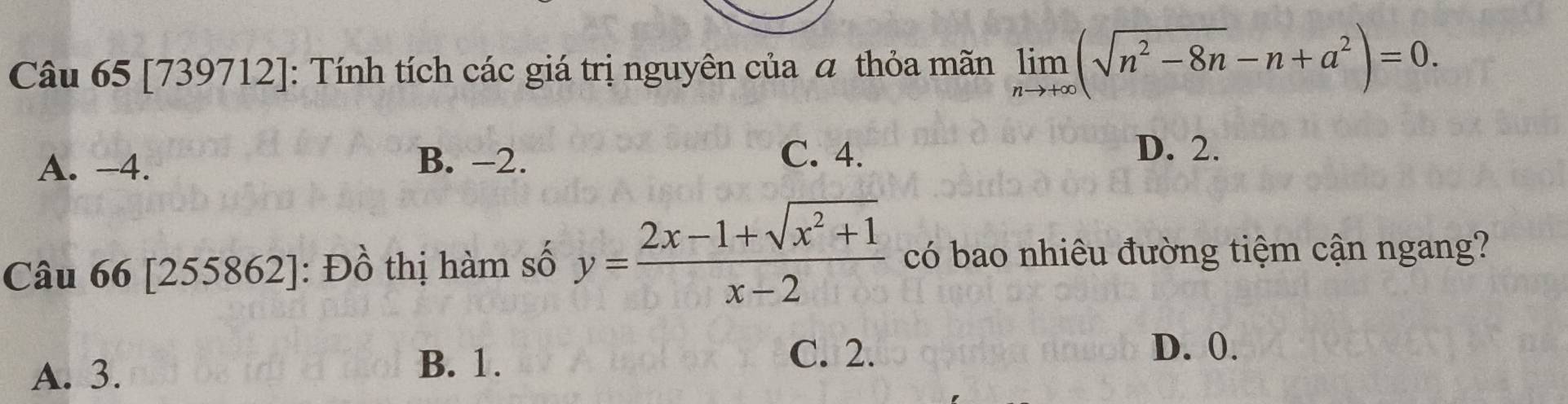 [739712]: Tính tích các giá trị nguyên của α thỏa mãn limlimits _nto +∈fty (sqrt(n^2-8n)-n+a^2)=0.
A. -4. B. -2.
C. 4. D. 2.
Câu 66 [255862]: Đồ thị hàm số y= (2x-1+sqrt(x^2+1))/x-2  có bao nhiêu đường tiệm cận ngang?
A. 3.
B. 1.
C. 2. D. 0.