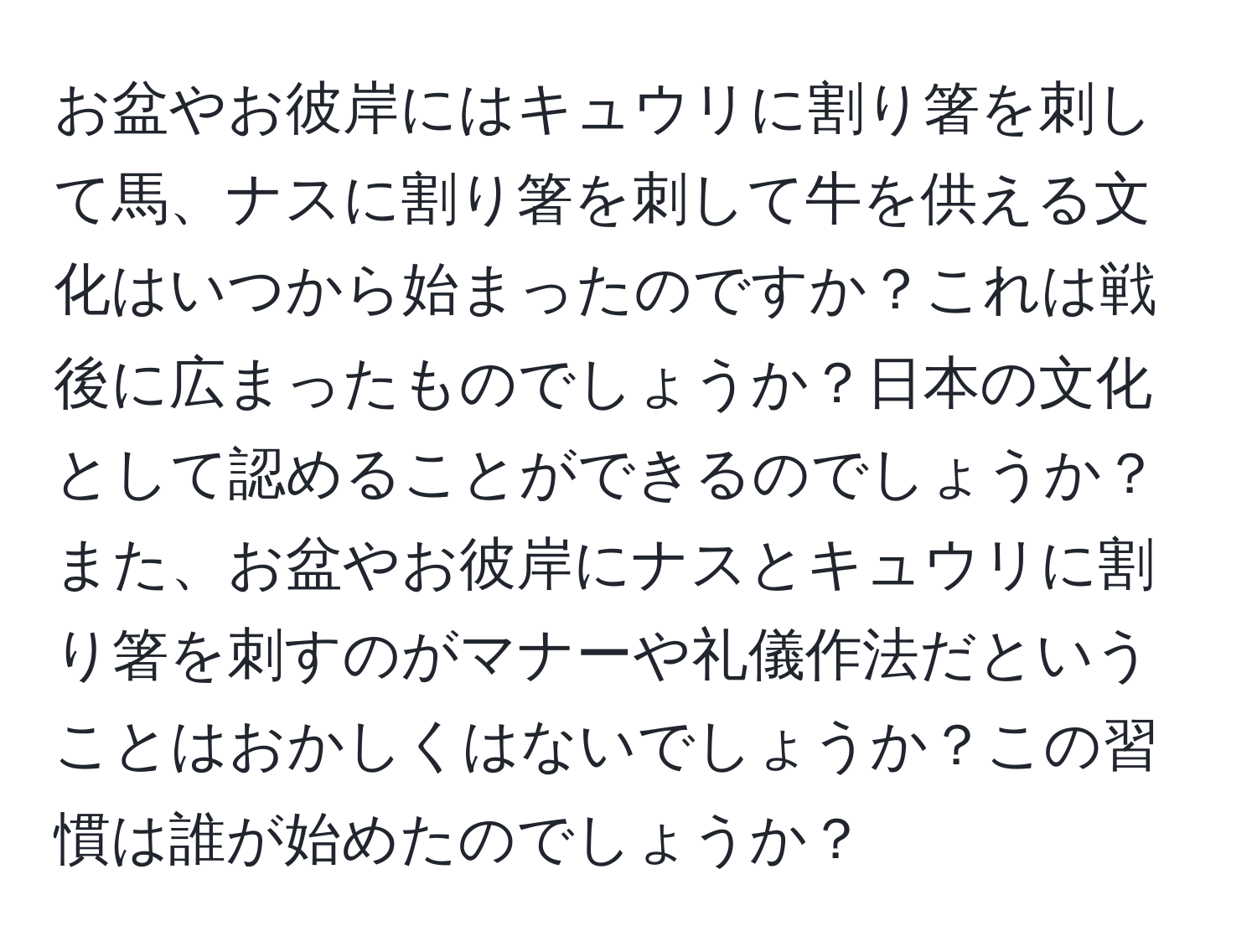 お盆やお彼岸にはキュウリに割り箸を刺して馬、ナスに割り箸を刺して牛を供える文化はいつから始まったのですか？これは戦後に広まったものでしょうか？日本の文化として認めることができるのでしょうか？また、お盆やお彼岸にナスとキュウリに割り箸を刺すのがマナーや礼儀作法だということはおかしくはないでしょうか？この習慣は誰が始めたのでしょうか？