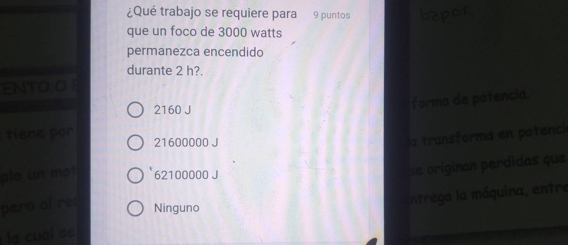 ¿Qué trabajo se requiere para 9 puntos bapor
que un foco de 3000 watts
permanezca encendido
durante 2 h?.
ENTO O
2160 J
forma de potencia.
tiene por
21600000 J
plo un mot a transforma en potenci
62100000 J
se originan perdidas que
pero al re
Ninguno
la cual se entrega la máquina, entre