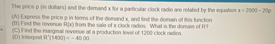 The price p (in dollars) and the demand x for a particular clock radio are related by the equation x=2000-20p
(A) Express the price p in terms of the demand x, and find the domain of this function. 
(B) Find the revenue R(x) from the sale of x clock radios. What is the domain of R? 
(C) Find the marginal revenue at a production level of 1200 clock radios. 
(D) Interpret R'(1400)=-40.00.