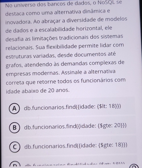 No universo dos bancos de dados, o NoSQL se
destaca como uma alternativa dinâmica e
inovadora. Ao abraçar a diversidade de modelos
de dados e a escalabilidade horizontal, ele
desafia as limitações tradicionais dos sistemas
relacionais. Sua flexibilidade permite lidar com
estruturas variadas, desde documentos até
grafos, atendendo às demandas complexas de
empresas modernas. Assinale a alternativa
correta que retorne todos os funcionários com
idade abaixo de 20 anos.
A db.funcionarios.find(idade: $lt: 18)
B db.funcionarios.find(idade: $gte: 20)
C db.funcionarios.find(idade: $gte: 18 )