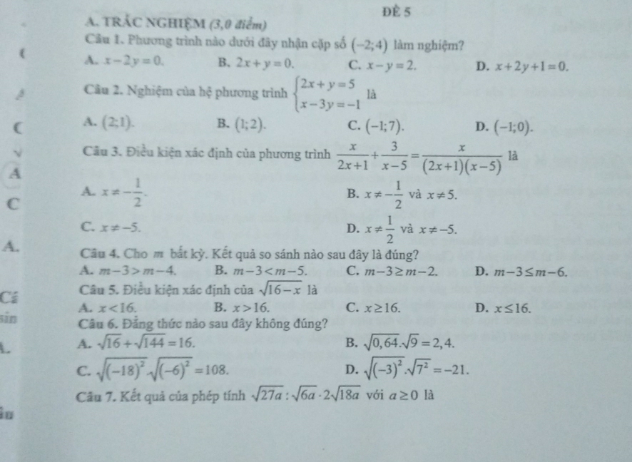 ĐÈ 5
A. TRÁC NGHIỆM (3,0 điểm)
Câu 1. Phương trình nào dưới đây nhận cặp số (-2;4) làm nghiệm?
( A. x-2y=0. B. 2x+y=0. C. x-y=2. D. x+2y+1=0.
Câu 2. Nghiệm của hệ phương trình beginarrayl 2x+y=5 x-3y=-1endarray. là
B.
( A. (2;1). (1;2). C. (-1;7). D. (-1;0).
Câu 3. Điều kiện xác định của phương trình  x/2x+1 + 3/x-5 = x/(2x+1)(x-5)  là
A
C
B.
A. x!= - 1/2 . x!= - 1/2  và x!= 5.
C. x!= -5. D. x!=  1/2  và x!= -5.
A. Câu 4. Cho m bắt kỳ. Kết quả so sánh nào sau đây là đúng?
A. m-3>m-4. B. m-3 C. m-3≥ m-2. D. m-3≤ m-6.
Cá Câu 5. Điều kiện xác định ciasqrt(16-x) là
sin A. x<16.
B. x>16. C. x≥ 16. D. x≤ 16.
Câu 6. Đảng thức nào sau đây không đúng?
L A. sqrt(16)+sqrt(144)=16. B. sqrt(0,64).sqrt(9)=2,4.
C. sqrt((-18)^2)sqrt((-6)^2)=108. D. sqrt((-3)^2)· sqrt(7^2)=-21.
Cầu 7. Kết quả của phép tính sqrt(27a):sqrt(6a)· 2sqrt(18a) với a≥ 0 là