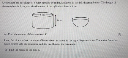 A container has the shape of a right circular cylinder, as shown in the left diagram below. The height of 
the container is 5 cm, and the diameter of the cylinder's base is 8 cm. 
(a) Find the volume of the container, V. [2] 
A cup full of water has the shape of hemisphere, as shown in the right diagram above. The water from the 
cup is poured into the container and fills one third of the container. 
(b) Find the radius of the cup, r. [4