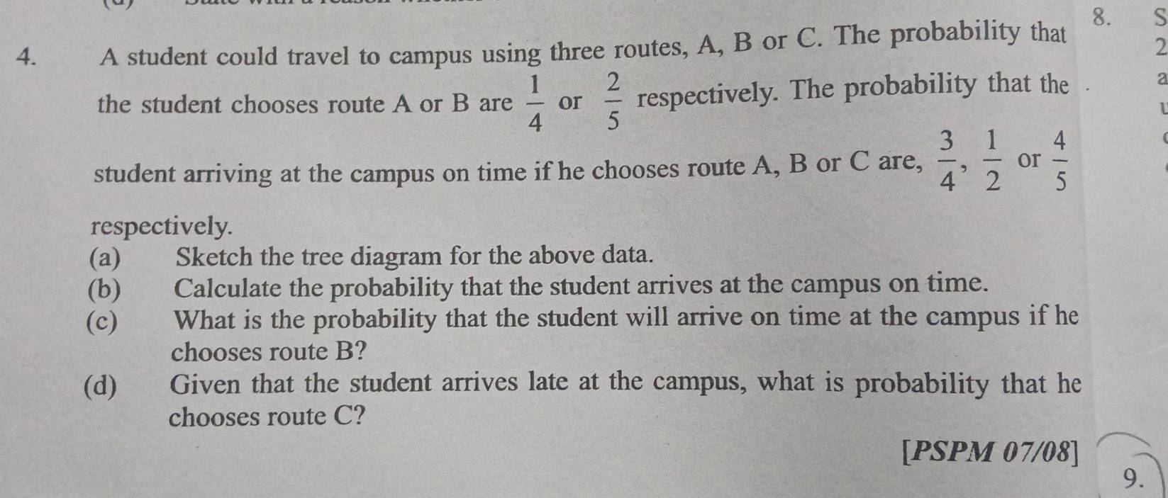 A student could travel to campus using three routes, A, B or C. The probability that 
2 
the student chooses route A or B are  1/4  or  2/5  respectively. The probability that the 
a 
1 
student arriving at the campus on time if he chooses route A, B or C are,  3/4 ,  1/2  or  4/5 
respectively. 
(a) Sketch the tree diagram for the above data. 
(b) Calculate the probability that the student arrives at the campus on time. 
(c) What is the probability that the student will arrive on time at the campus if he 
chooses route B? 
(d) Given that the student arrives late at the campus, what is probability that he 
chooses route C? 
[PSPM 07/08] 
9.