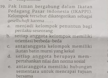 Pak Isman bergabung dalam Ikatan
Pedagang Pasar Indonesia (IKAPPI).
Kelompok tersebut dikategorikan sebagai
gesellschaft karena
a. menjadi kelompok penuntun bagi
perilaku seseorang
b. setiap anggota kelompok memilíki
orientasi berbeda-beda
c. antaranggota kelompok memiliki
ikatan batin murni yang kekal
d. setiap anggota berupaya mem-
pertahankan nilai dan norma sosial
e. antaranggota memiliki hubungan
sementara untuk mencapai tujuan
bersama