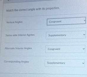 Match the correct angle with its properties.
Vertical Angles Congruent
Same-side Interior Agnles Supplementary
Alternate Interior Angles Congruent
Correspanding Angles Supplementary